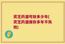 灵芝药酒可放多少年(灵芝药酒保存多年不失效)