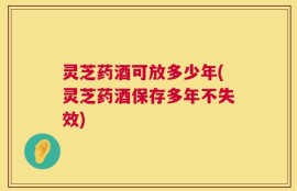 灵芝药酒可放多少年(灵芝药酒保存多年不失效)