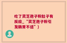 吃了灵芝孢子粉肚子有反应_“灵芝孢子粉引发肠胃不适”)