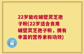 22岁能吃破壁灵芝孢子粉(22岁适合食用破壁灵芝孢子粉，拥有丰富的营养素和功效)
