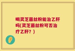 喝灵芝菌丝粉能治乙肝吗(灵芝菌丝粉可否治疗乙肝？)