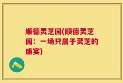 顺德灵芝园(顺德灵芝园：一场只属于灵芝的盛宴)