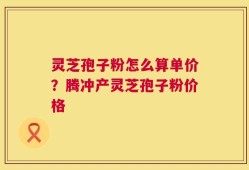 灵芝孢子粉怎么算单价？腾冲产灵芝孢子粉价格