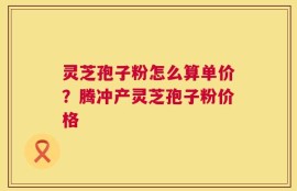 灵芝孢子粉怎么算单价？腾冲产灵芝孢子粉价格