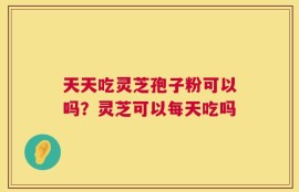 天天吃灵芝孢子粉可以吗？灵芝可以每天吃吗
