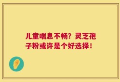 儿童喘息不畅？灵芝孢子粉或许是个好选择！