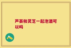 芦荟和灵芝一起泡酒可以吗