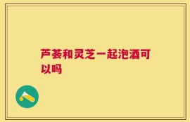 芦荟和灵芝一起泡酒可以吗