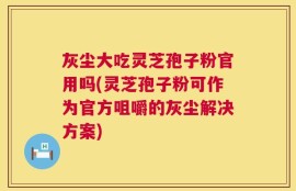 灰尘大吃灵芝孢子粉官用吗(灵芝孢子粉可作为官方咀嚼的灰尘解决方案)