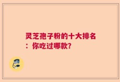 灵芝孢子粉的十大排名：你吃过哪款？