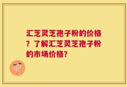 汇芝灵芝孢子粉的价格？了解汇芝灵芝孢子粉的市场价格？
