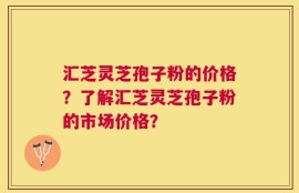 汇芝灵芝孢子粉的价格？了解汇芝灵芝孢子粉的市场价格？