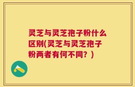灵芝与灵芝孢子粉什么区别(灵芝与灵芝孢子粉两者有何不同？)
