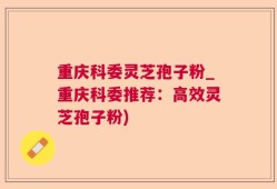 重庆科委灵芝孢子粉_重庆科委推荐：高效灵芝孢子粉)