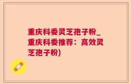 重庆科委灵芝孢子粉_重庆科委推荐：高效灵芝孢子粉)