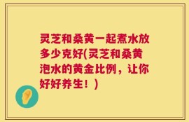 灵芝和桑黄一起煮水放多少克好(灵芝和桑黄泡水的黄金比例，让你好好养生！)