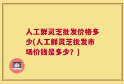 人工鲜灵芝批发价格多少(人工鲜灵芝批发市场价钱是多少？)