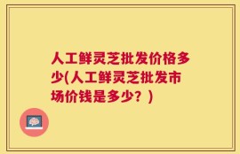 人工鲜灵芝批发价格多少(人工鲜灵芝批发市场价钱是多少？)