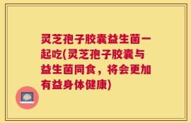 灵芝孢子胶囊益生菌一起吃(灵芝孢子胶囊与益生菌同食，将会更加有益身体健康)