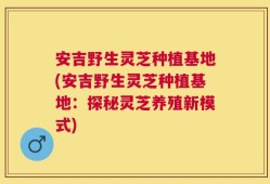 安吉野生灵芝种植基地(安吉野生灵芝种植基地：探秘灵芝养殖新模式)