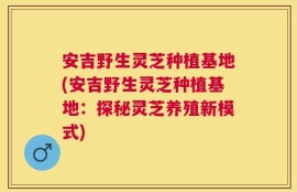 安吉野生灵芝种植基地(安吉野生灵芝种植基地：探秘灵芝养殖新模式)