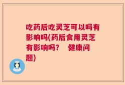 吃药后吃灵芝可以吗有影响吗(药后食用灵芝有影响吗？  健康问题)