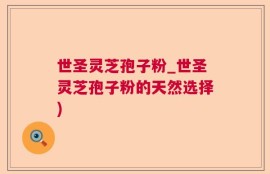 世圣灵芝孢子粉_世圣灵芝孢子粉的天然选择)