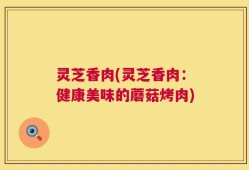 灵芝香肉(灵芝香肉：健康美味的蘑菇烤肉)
