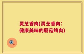 灵芝香肉(灵芝香肉：健康美味的蘑菇烤肉)