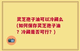 灵芝孢子油可以冷藏么(如何保存灵芝孢子油？冷藏是否可行？)