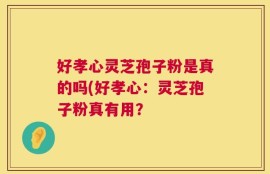好孝心灵芝孢子粉是真的吗(好孝心：灵芝孢子粉真有用？