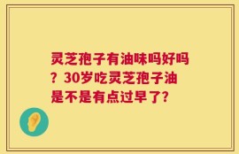 灵芝孢子有油味吗好吗？30岁吃灵芝孢子油是不是有点过早了？