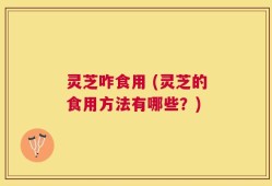 灵芝咋食用 (灵芝的食用方法有哪些？)