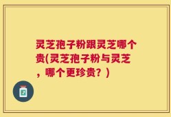 灵芝孢子粉跟灵芝哪个贵(灵芝孢子粉与灵芝，哪个更珍贵？)