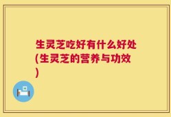 生灵芝吃好有什么好处(生灵芝的营养与功效)