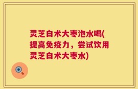 灵芝白术大枣泡水喝(提高免疫力，尝试饮用灵芝白术大枣水)