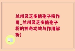兰州灵芝多糖孢子粉作用_兰州灵芝多糖孢子粉的神奇功效与作用解析)