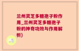 兰州灵芝多糖孢子粉作用_兰州灵芝多糖孢子粉的神奇功效与作用解析)