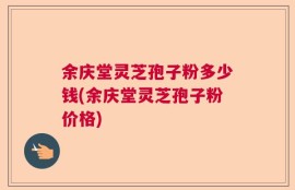 余庆堂灵芝孢子粉多少钱(余庆堂灵芝孢子粉价格)
