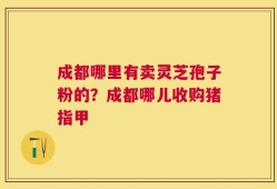 成都哪里有卖灵芝孢子粉的？成都哪儿收购猪指甲