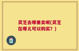 灵芝去哪里卖呢(灵芝在哪儿可以购买？)