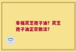 幸福灵芝孢子油？灵芝孢子油正宗做法？