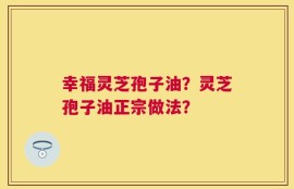 幸福灵芝孢子油？灵芝孢子油正宗做法？