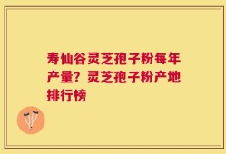 寿仙谷灵芝孢子粉每年产量？灵芝孢子粉产地排行榜