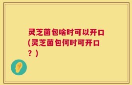 灵芝菌包啥时可以开口(灵芝菌包何时可开口？)