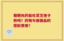 服靶向药能吃灵芝孢子粉吗？药物与保健品的搭配使用？