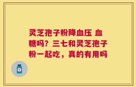 灵芝孢子粉降血压 血糖吗？三七和灵芝孢子粉一起吃，真的有用吗