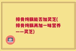 排骨炖藕能否加灵芝(排骨炖藕再加一味营养——灵芝)