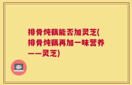 排骨炖藕能否加灵芝(排骨炖藕再加一味营养——灵芝)