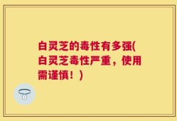 白灵芝的毒性有多强(白灵芝毒性严重，使用需谨慎！)